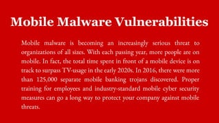 Mobile Malware Vulnerabilities
Mobile malware is becoming an increasingly serious threat to
organizations of all sizes. With each passing year, more people are on
mobile. In fact, the total time spent in front of a mobile device is on
track to surpass TV-usage in the early 2020s. In 2016, there were more
than 125,000 separate mobile banking trojans discovered. Proper
training for employees and industry-standard mobile cyber security
measures can go a long way to protect your company against mobile
threats.
 