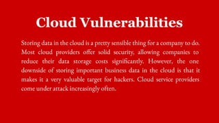 Cloud Vulnerabilities
Storing data in the cloud is a pretty sensible thing for a company to do.
Most cloud providers offer solid security, allowing companies to
reduce their data storage costs significantly. However, the one
downside of storing important business data in the cloud is that it
makes it a very valuable target for hackers. Cloud service providers
come under attack increasingly often.
 
