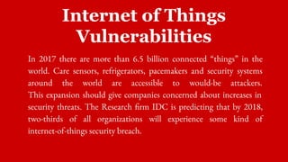 Internet of Things
Vulnerabilities
In 2017 there are more than 6.5 billion connected “things” in the
world. Care sensors, refrigerators, pacemakers and security systems
around the world are accessible to would-be attackers.
This expansion should give companies concerned about increases in
security threats. The Research firm IDC is predicting that by 2018,
two-thirds of all organizations will experience some kind of
internet-of-things security breach.
 