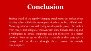 Conclusion
Staying ahead of the rapidly changing attack-types can reduce cyber
security vulnerabilities for any organization but can be a difficult task.
Many organizations are still trying to adequately protect themselves
from today’s technologies. However, with some forward thinking and
a willingness to invest, companies can put themselves in a better
position. Keep an eye on these four channels as they continue to
emerge and as threats through them become increasingly
commonplace.
 