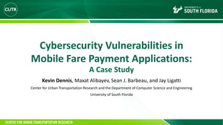 Cybersecurity Vulnerabilities in
Mobile Fare Payment Applications:
A Case Study
Kevin Dennis, Maxat Alibayev, Sean J. Barbeau, and Jay Ligatti
Center for Urban Transportation Research and the Department of Computer Science and Engineering
University of South Florida
 