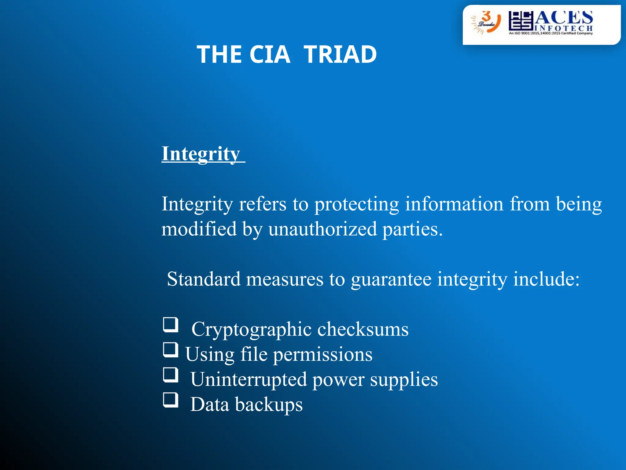 THE CIA TRIAD
Integrity
Integrity refers to protecting information from being
modified by unauthorized parties.
Standard measures to guarantee integrity include:
 Cryptographic checksums
 Using file permissions
 Uninterrupted power supplies
 Data backups
 