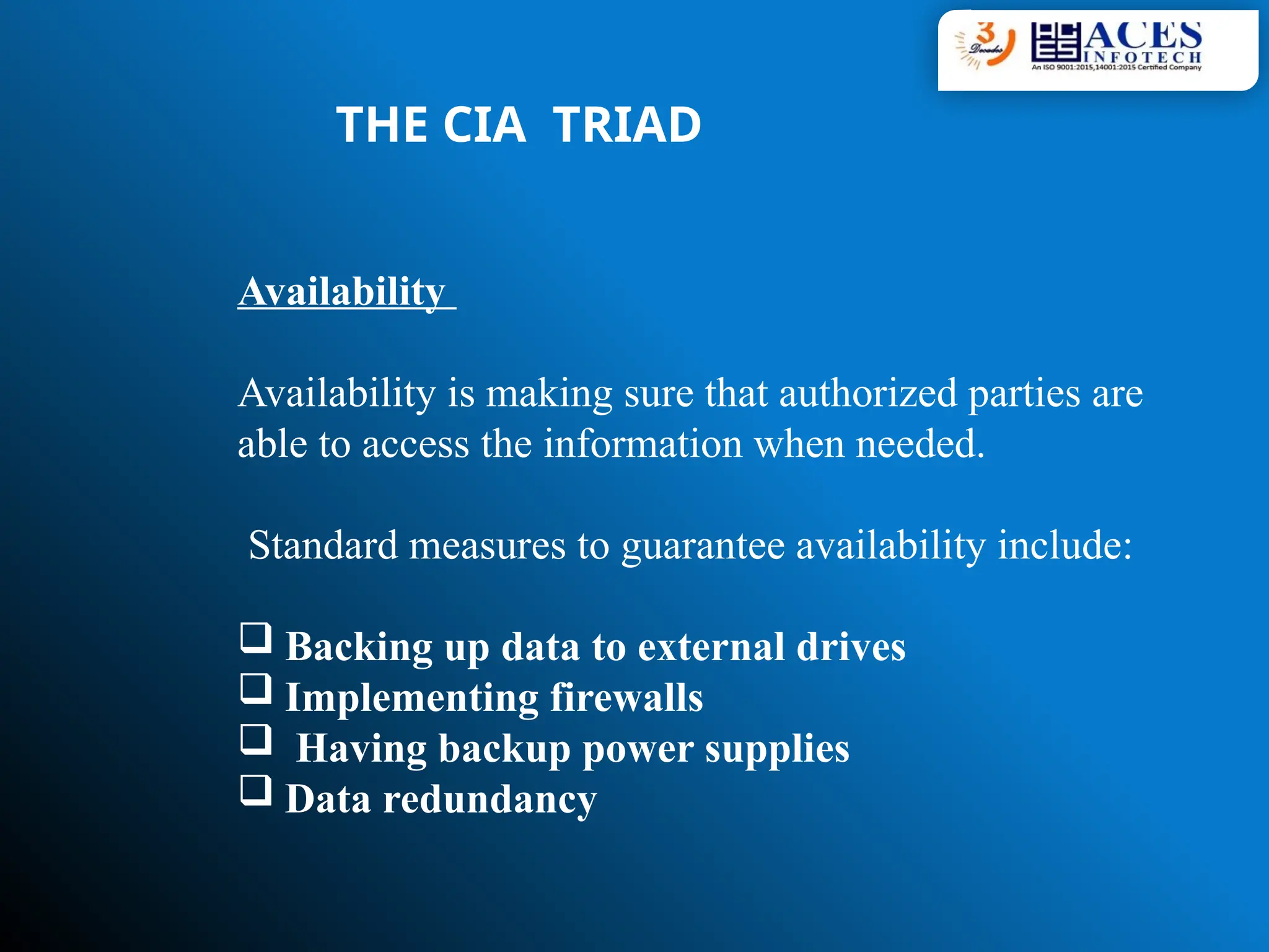 Availability
Availability is making sure that authorized parties are
able to access the information when needed.
Standard measures to guarantee availability include:
 Backing up data to external drives
 Implementing firewalls
 Having backup power supplies
 Data redundancy
THE CIA TRIAD
 