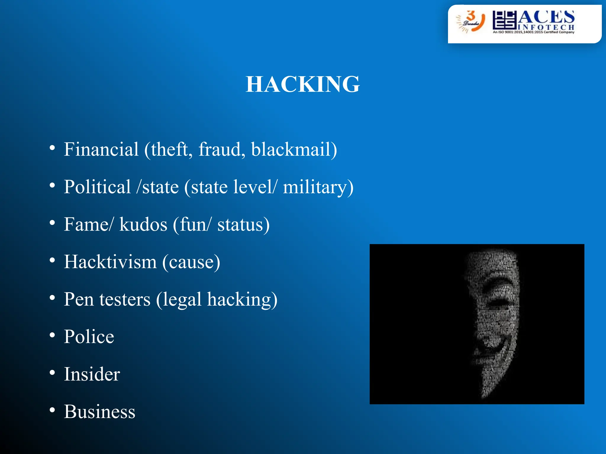 HACKING
• Financial (theft, fraud, blackmail)
• Political /state (state level/ military)
• Fame/ kudos (fun/ status)
• Hacktivism (cause)
• Pen testers (legal hacking)
• Police
• Insider
• Business
 