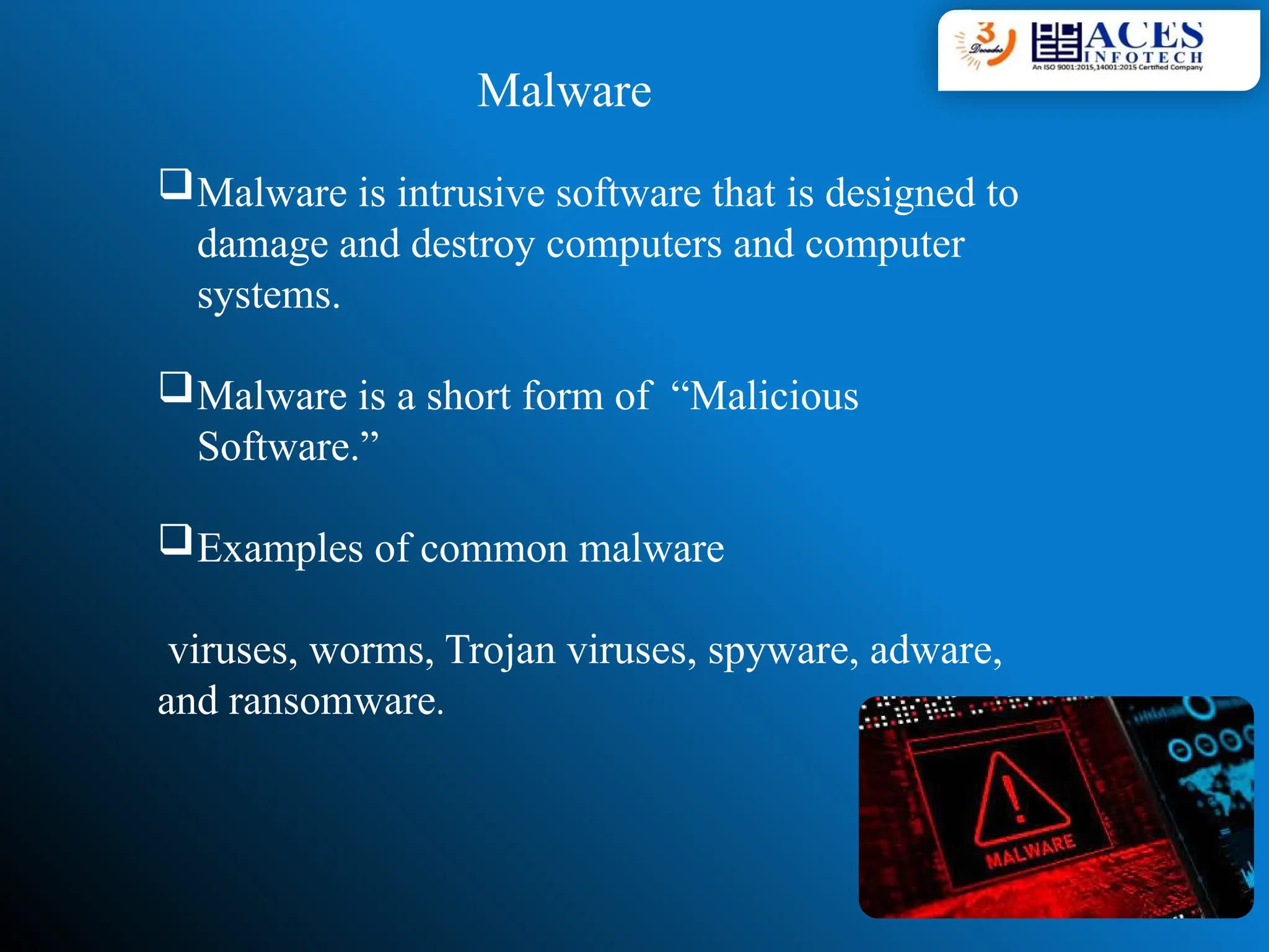 Malware
Malware is intrusive software that is designed to
damage and destroy computers and computer
systems.
Malware is a short form of “Malicious
Software.”
Examples of common malware
viruses, worms, Trojan viruses, spyware, adware,
and ransomware.
 