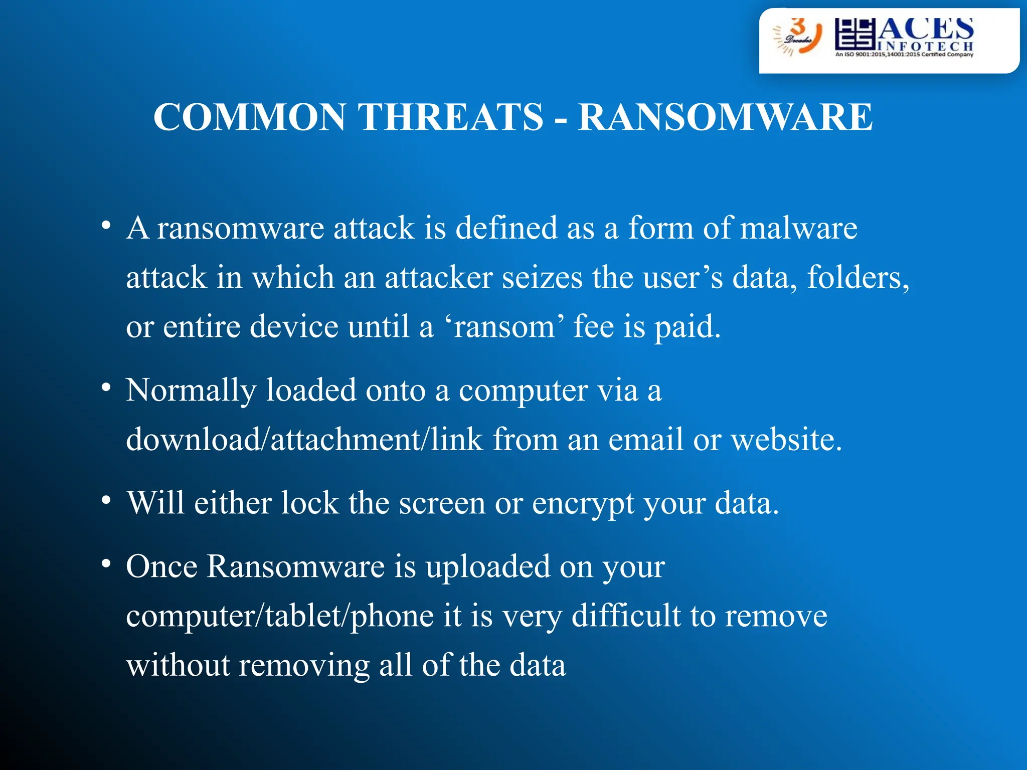 COMMON THREATS - RANSOMWARE
• A ransomware attack is defined as a form of malware
attack in which an attacker seizes the user’s data, folders,
or entire device until a ‘ransom’ fee is paid.
• Normally loaded onto a computer via a
download/attachment/link from an email or website.
• Will either lock the screen or encrypt your data.
• Once Ransomware is uploaded on your
computer/tablet/phone it is very difficult to remove
without removing all of the data
 