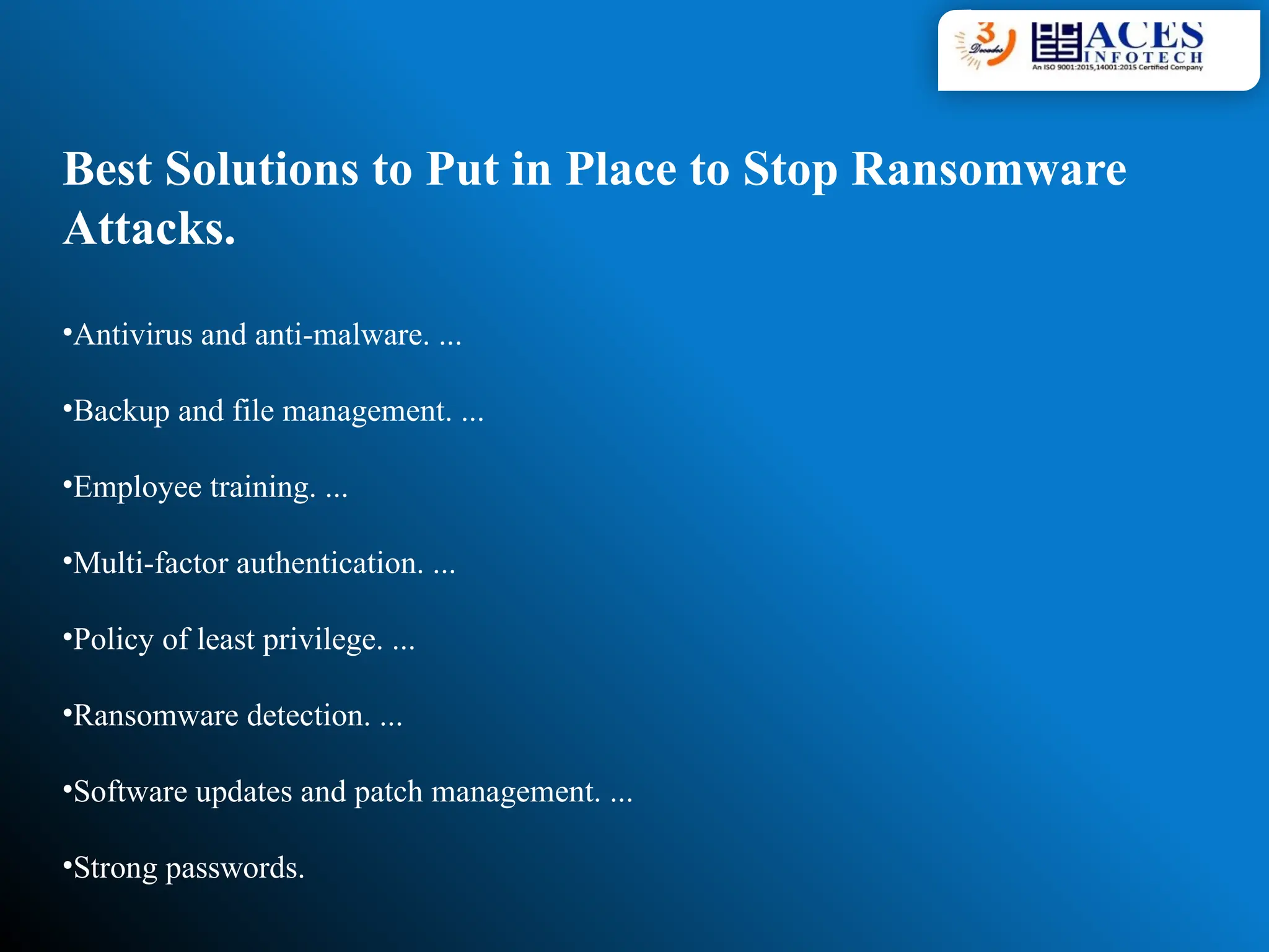 Best Solutions to Put in Place to Stop Ransomware
Attacks.
•Antivirus and anti-malware. ...
•Backup and file management. ...
•Employee training. ...
•Multi-factor authentication. ...
•Policy of least privilege. ...
•Ransomware detection. ...
•Software updates and patch management. ...
•Strong passwords.
 