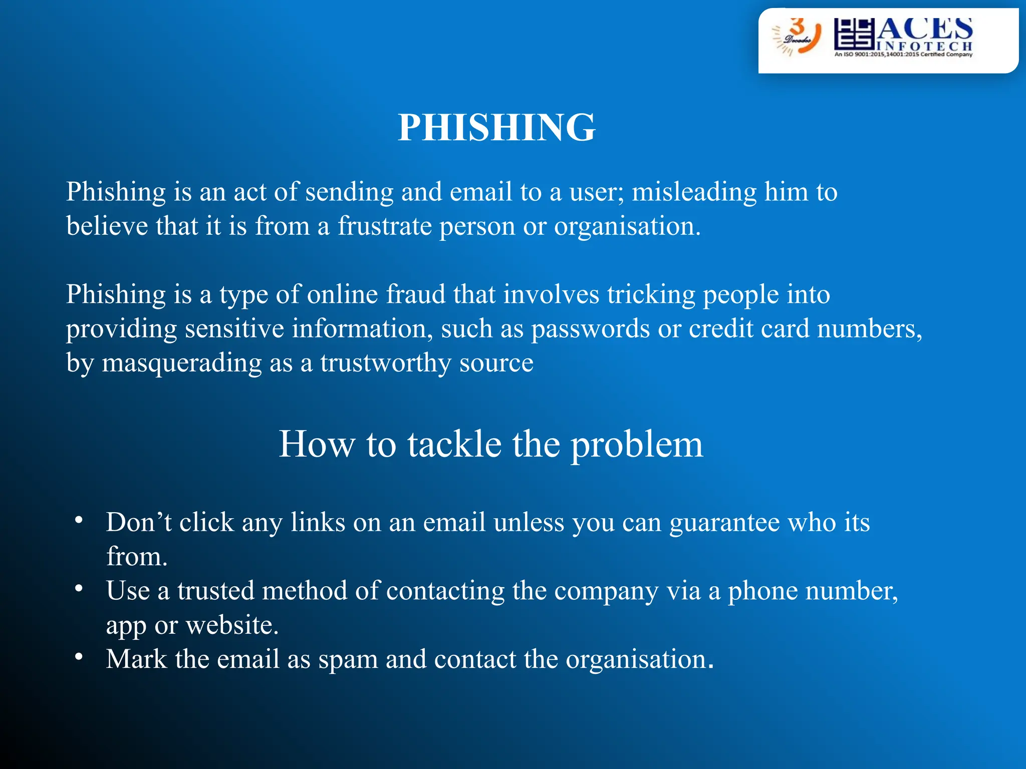 PHISHING
Phishing is an act of sending and email to a user; misleading him to
believe that it is from a frustrate person or organisation.
Phishing is a type of online fraud that involves tricking people into
providing sensitive information, such as passwords or credit card numbers,
by masquerading as a trustworthy source
How to tackle the problem
• Don’t click any links on an email unless you can guarantee who its
from.
• Use a trusted method of contacting the company via a phone number,
app or website.
• Mark the email as spam and contact the organisation.
 