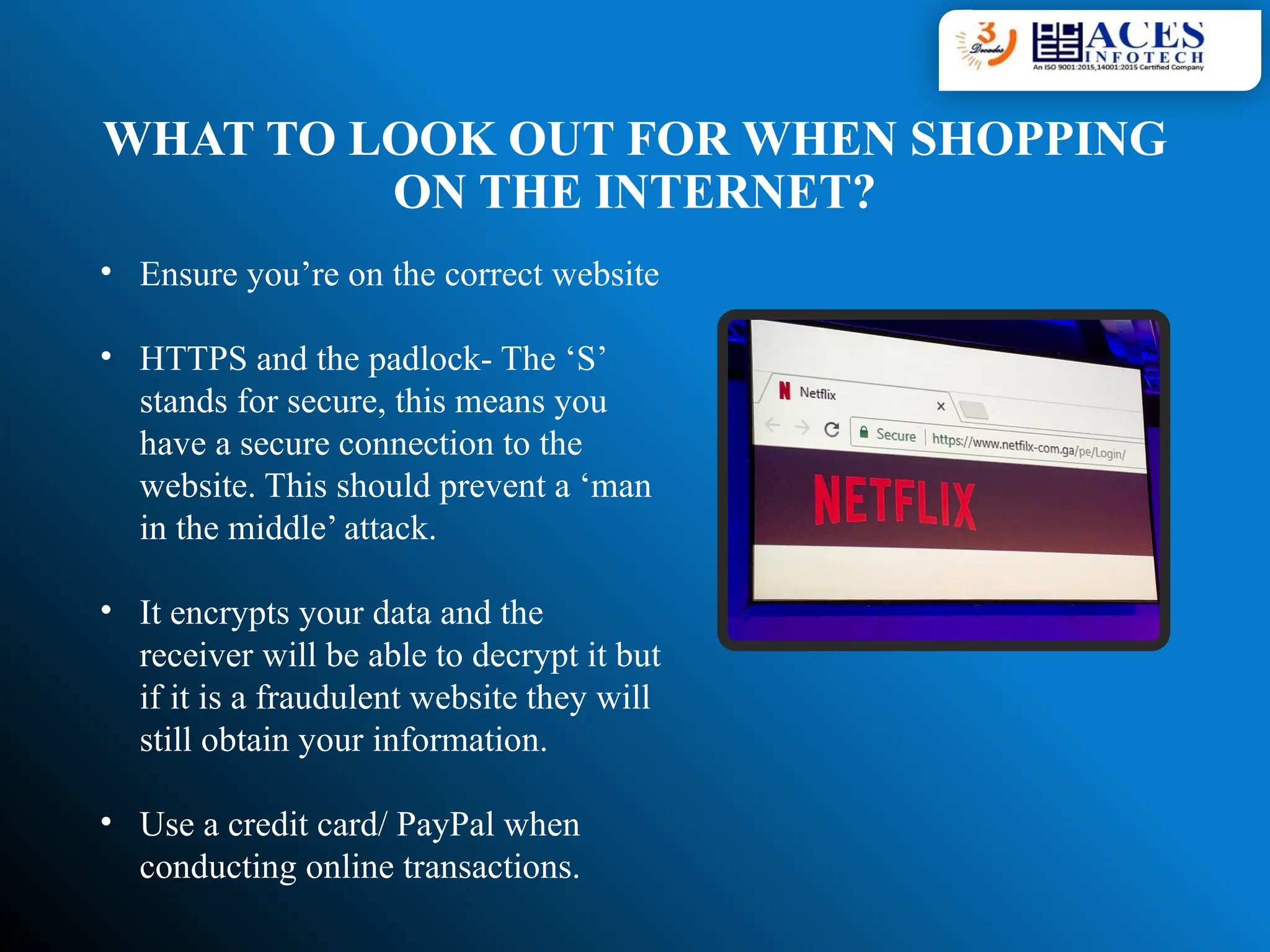 WHAT TO LOOK OUT FOR WHEN SHOPPING
ON THE INTERNET?
• Ensure you’re on the correct website
• HTTPS and the padlock- The ‘S’
stands for secure, this means you
have a secure connection to the
website. This should prevent a ‘man
in the middle’ attack.
• It encrypts your data and the
receiver will be able to decrypt it but
if it is a fraudulent website they will
still obtain your information.
• Use a credit card/ PayPal when
conducting online transactions.
 