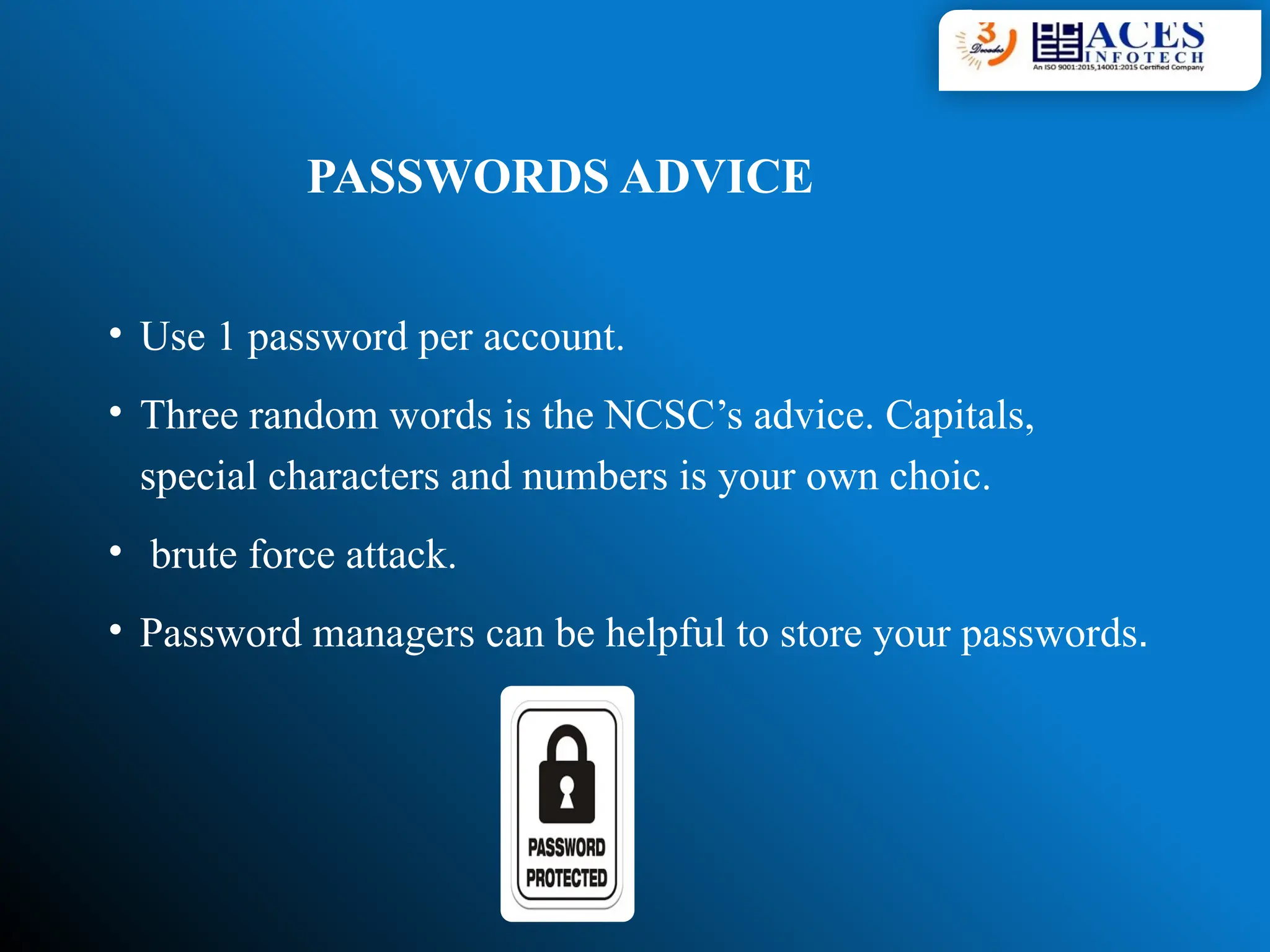 PASSWORDS ADVICE
• Use 1 password per account.
• Three random words is the NCSC’s advice. Capitals,
special characters and numbers is your own choic.
• brute force attack.
• Password managers can be helpful to store your passwords.
 