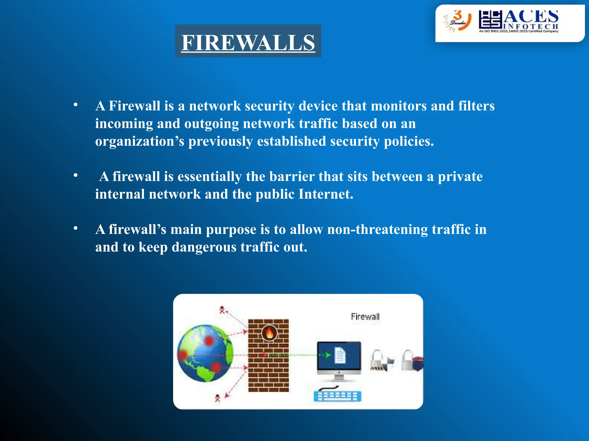 FIREWALLS
• A Firewall is a network security device that monitors and filters
incoming and outgoing network traffic based on an
organization’s previously established security policies.
• A firewall is essentially the barrier that sits between a private
internal network and the public Internet.
• A firewall’s main purpose is to allow non-threatening traffic in
and to keep dangerous traffic out.
 