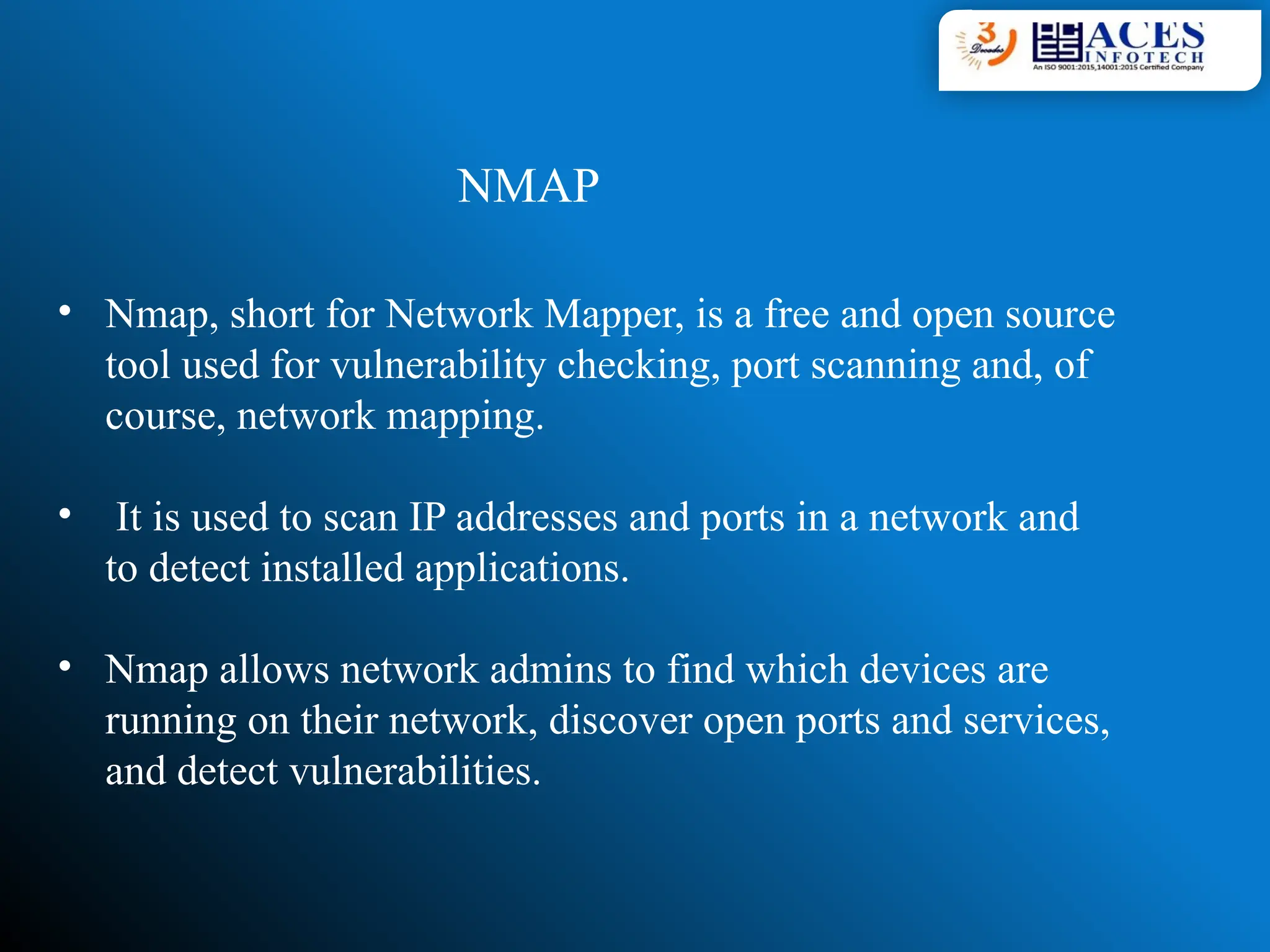 • Nmap, short for Network Mapper, is a free and open source
tool used for vulnerability checking, port scanning and, of
course, network mapping.
• It is used to scan IP addresses and ports in a network and
to detect installed applications.
• Nmap allows network admins to find which devices are
running on their network, discover open ports and services,
and detect vulnerabilities.
NMAP
 