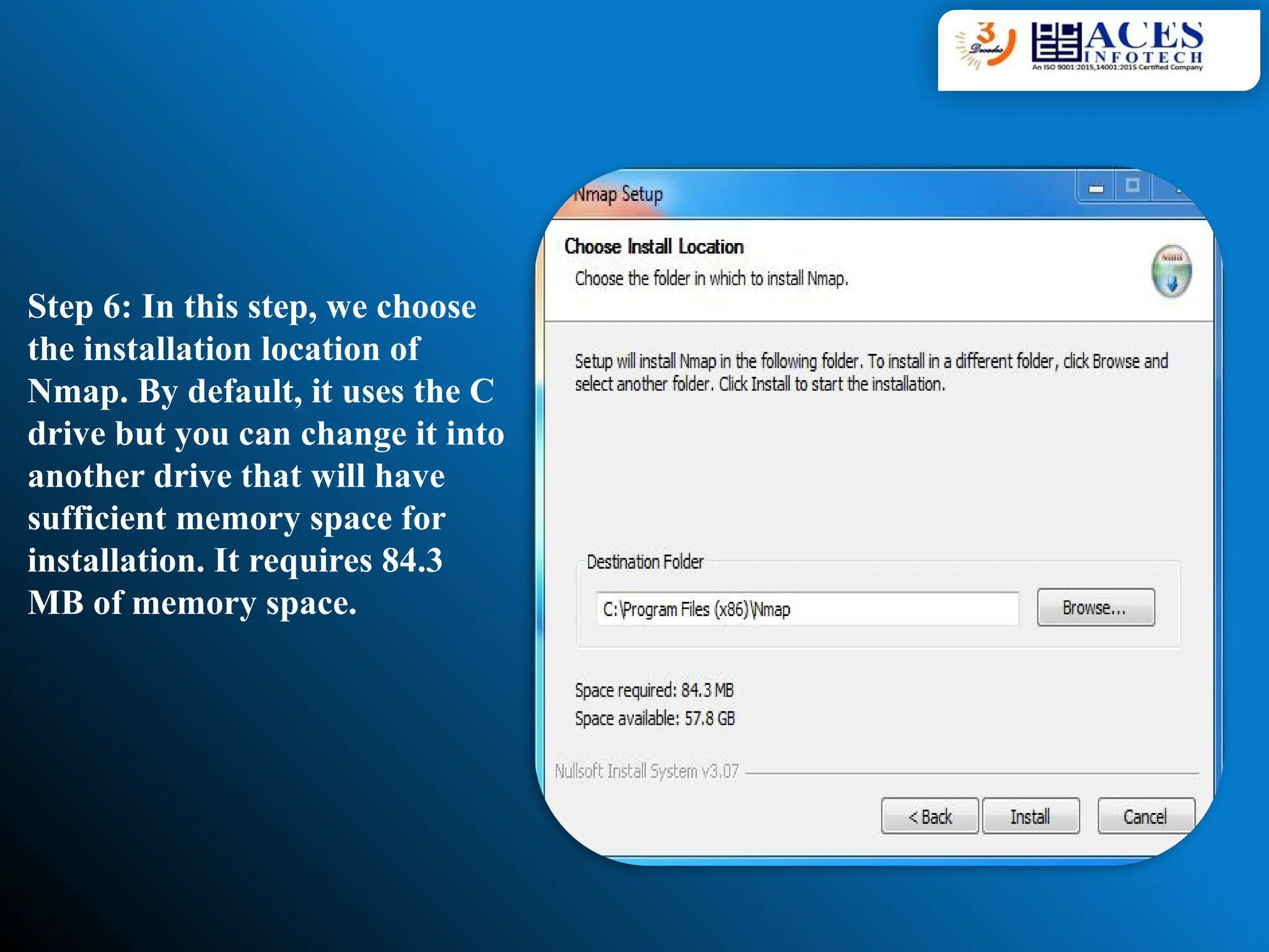 Step 6: In this step, we choose
the installation location of
Nmap. By default, it uses the C
drive but you can change it into
another drive that will have
sufficient memory space for
installation. It requires 84.3
MB of memory space.
 