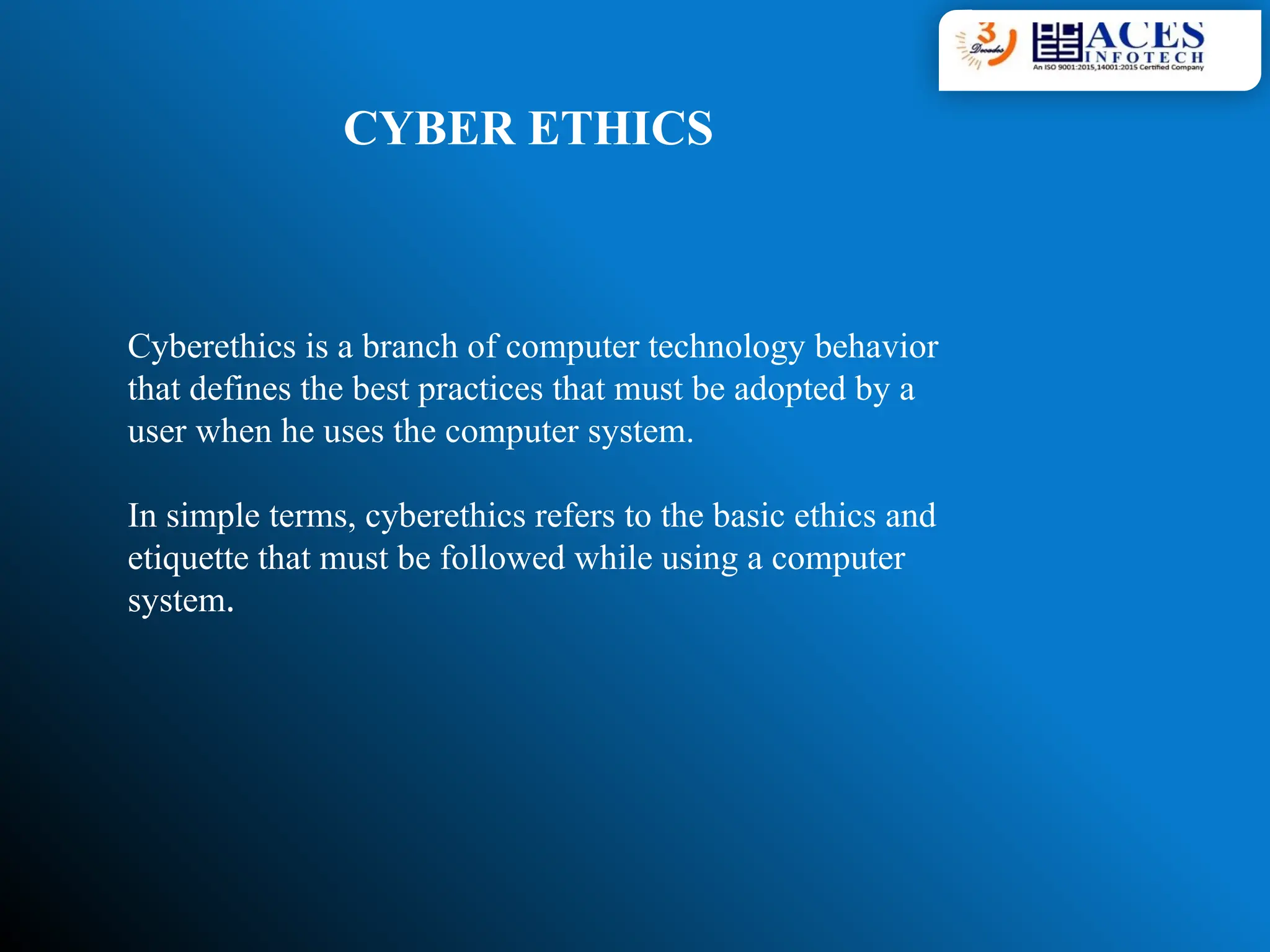 CYBER ETHICS
Cyberethics is a branch of computer technology behavior
that defines the best practices that must be adopted by a
user when he uses the computer system.
In simple terms, cyberethics refers to the basic ethics and
etiquette that must be followed while using a computer
system.
 