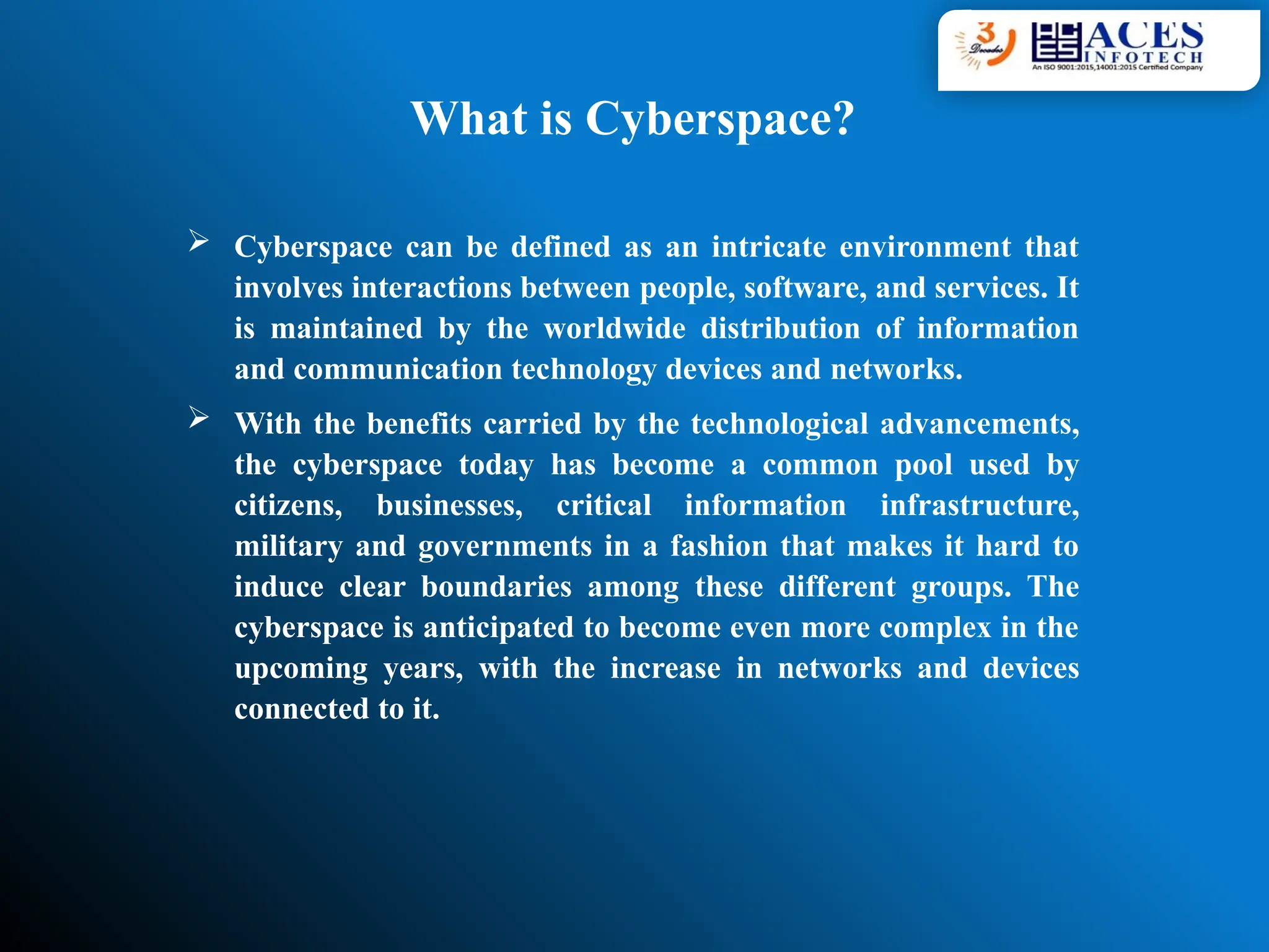  Cyberspace can be defined as an intricate environment that
involves interactions between people, software, and services. It
is maintained by the worldwide distribution of information
and communication technology devices and networks.
 With the benefits carried by the technological advancements,
the cyberspace today has become a common pool used by
citizens, businesses, critical information infrastructure,
military and governments in a fashion that makes it hard to
induce clear boundaries among these different groups. The
cyberspace is anticipated to become even more complex in the
upcoming years, with the increase in networks and devices
connected to it.
What is Cyberspace?
 