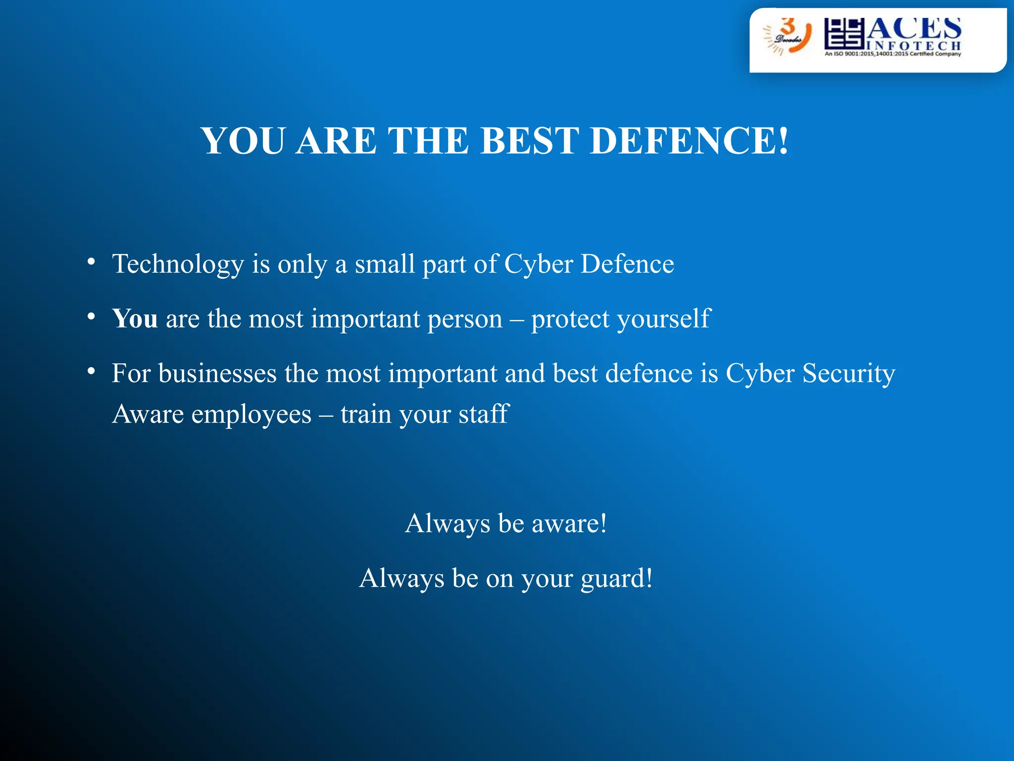 YOU ARE THE BEST DEFENCE!
• Technology is only a small part of Cyber Defence
• You are the most important person – protect yourself
• For businesses the most important and best defence is Cyber Security
Aware employees – train your staff
Always be aware!
Always be on your guard!
 
