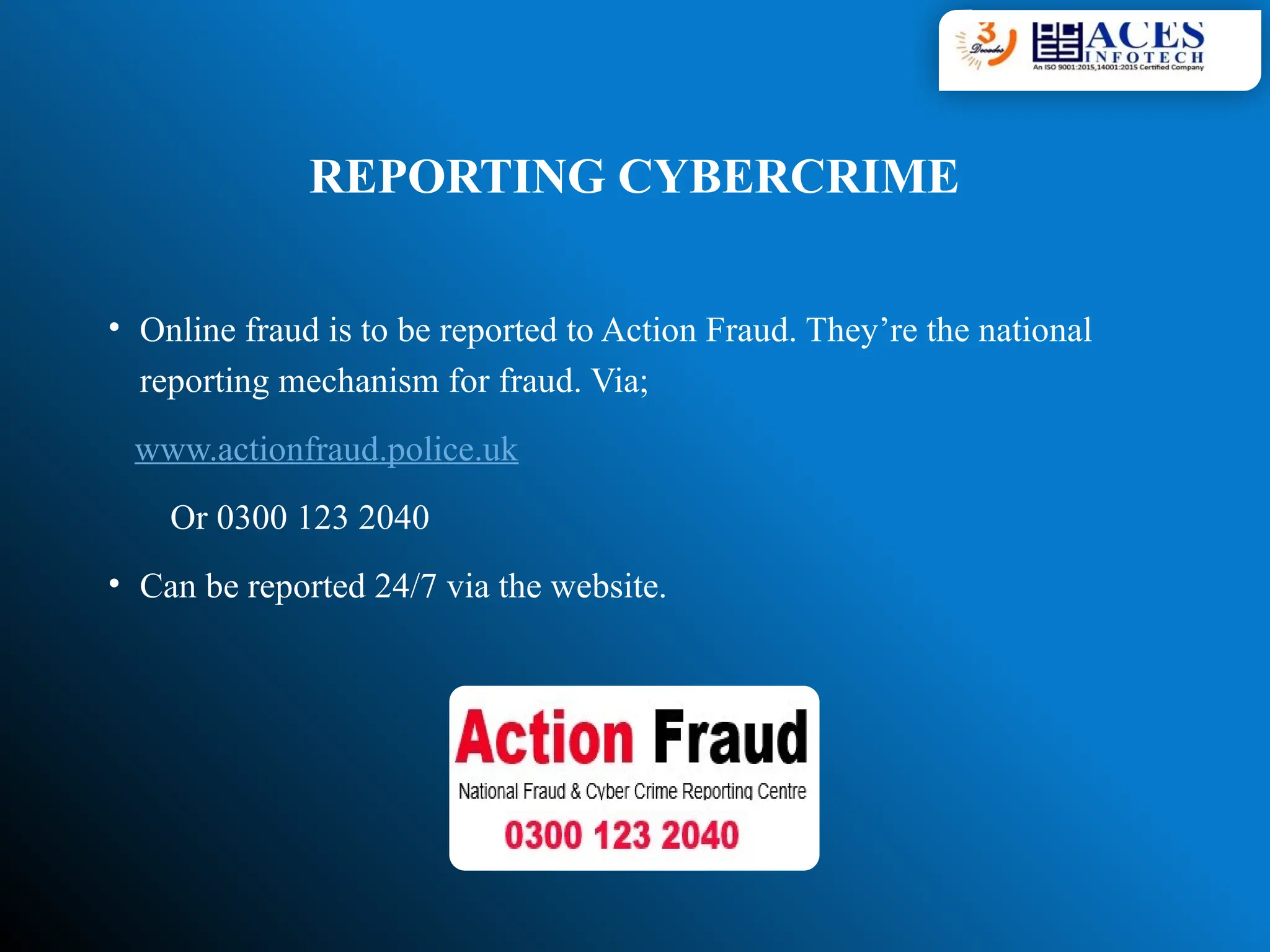 REPORTING CYBERCRIME
• Online fraud is to be reported to Action Fraud. They’re the national
reporting mechanism for fraud. Via;
www.actionfraud.police.uk
Or 0300 123 2040
• Can be reported 24/7 via the website.
 