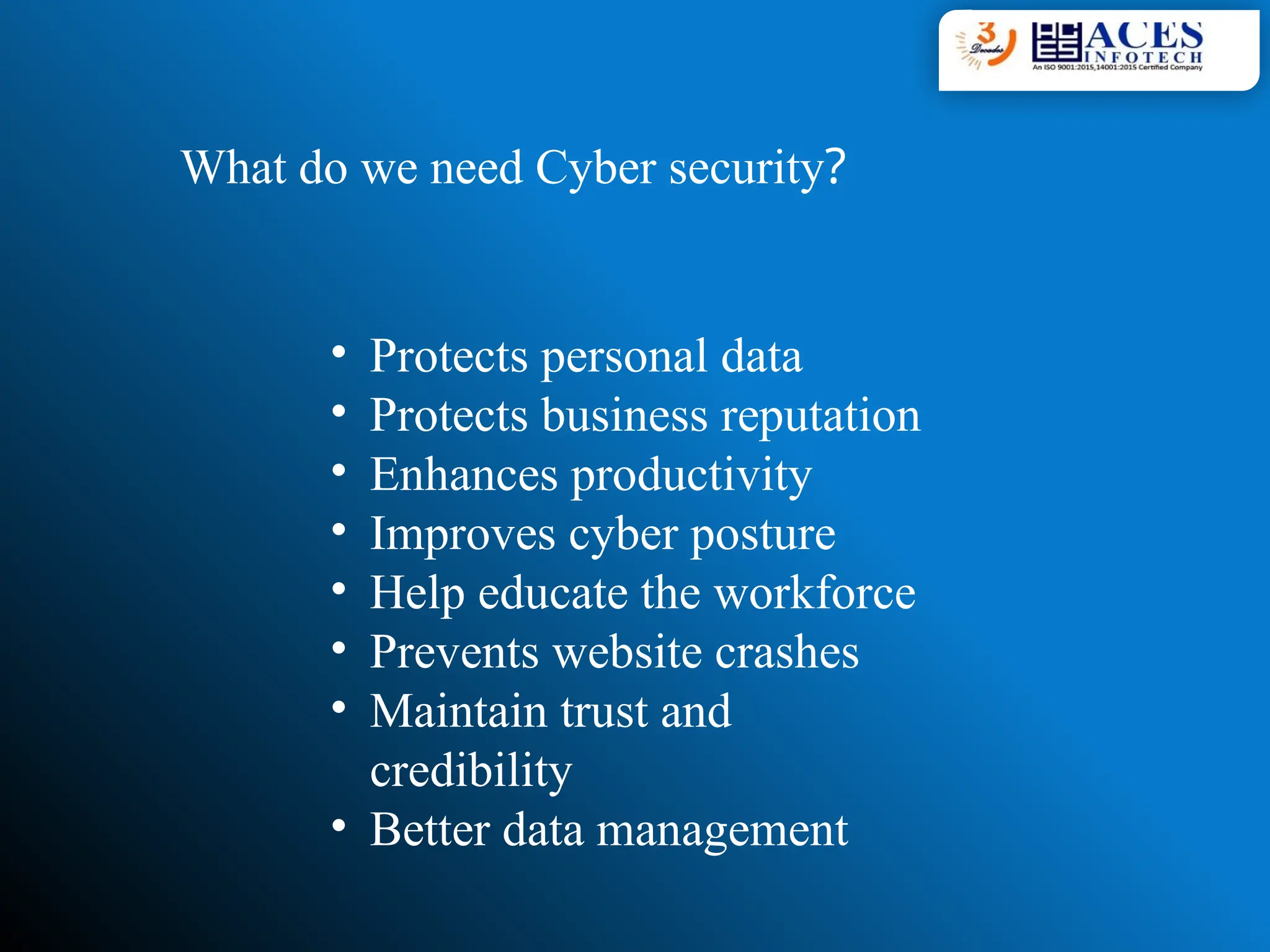 What do we need Cyber security?
• Protects personal data
• Protects business reputation
• Enhances productivity
• Improves cyber posture
• Help educate the workforce
• Prevents website crashes
• Maintain trust and
credibility
• Better data management
 
