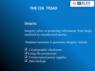 THE CIA TRIAD
Integrity
Integrity refers to protecting information from being
modified by unauthorized parties.
Standard measures to guarantee integrity include:
 Cryptographic checksums
 Using file permissions
 Uninterrupted power supplies
 Data backups
 