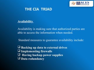 Availability
Availability is making sure that authorized parties are
able to access the information when needed.
Standard measures to guarantee availability include:
 Backing up data to external drives
 Implementing firewalls
 Having backup power supplies
 Data redundancy
THE CIA TRIAD
 