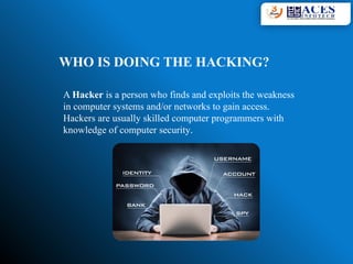 WHO IS DOING THE HACKING?
A Hacker is a person who finds and exploits the weakness
in computer systems and/or networks to gain access.
Hackers are usually skilled computer programmers with
knowledge of computer security.
 