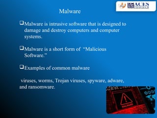 Malware
Malware is intrusive software that is designed to
damage and destroy computers and computer
systems.
Malware is a short form of “Malicious
Software.”
Examples of common malware
viruses, worms, Trojan viruses, spyware, adware,
and ransomware.
 
