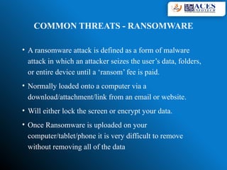 COMMON THREATS - RANSOMWARE
• A ransomware attack is defined as a form of malware
attack in which an attacker seizes the user’s data, folders,
or entire device until a ‘ransom’ fee is paid.
• Normally loaded onto a computer via a
download/attachment/link from an email or website.
• Will either lock the screen or encrypt your data.
• Once Ransomware is uploaded on your
computer/tablet/phone it is very difficult to remove
without removing all of the data
 