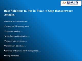 Best Solutions to Put in Place to Stop Ransomware
Attacks.
•Antivirus and anti-malware. ...
•Backup and file management. ...
•Employee training. ...
•Multi-factor authentication. ...
•Policy of least privilege. ...
•Ransomware detection. ...
•Software updates and patch management. ...
•Strong passwords.
 