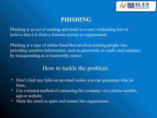 PHISHING
Phishing is an act of sending and email to a user; misleading him to
believe that it is from a frustrate person or organisation.
Phishing is a type of online fraud that involves tricking people into
providing sensitive information, such as passwords or credit card numbers,
by masquerading as a trustworthy source
How to tackle the problem
• Don’t click any links on an email unless you can guarantee who its
from.
• Use a trusted method of contacting the company via a phone number,
app or website.
• Mark the email as spam and contact the organisation.
 