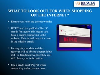WHAT TO LOOK OUT FOR WHEN SHOPPING
ON THE INTERNET?
• Ensure you’re on the correct website
• HTTPS and the padlock- The ‘S’
stands for secure, this means you
have a secure connection to the
website. This should prevent a ‘man
in the middle’ attack.
• It encrypts your data and the
receiver will be able to decrypt it but
if it is a fraudulent website they will
still obtain your information.
• Use a credit card/ PayPal when
conducting online transactions.
 