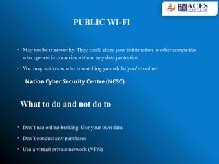 PUBLIC WI-FI
• May not be trustworthy. They could share your information to other companies
who operate in countries without any data protection.
• You may not know who is watching you whilst you’re online.
What to do and not do to
• Don’t use online banking. Use your own data.
• Don’t conduct any purchases
• Use a virtual private network (VPN)
Nation Cyber Security Centre (NCSC)
 