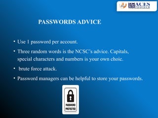 PASSWORDS ADVICE
• Use 1 password per account.
• Three random words is the NCSC’s advice. Capitals,
special characters and numbers is your own choic.
• brute force attack.
• Password managers can be helpful to store your passwords.
 