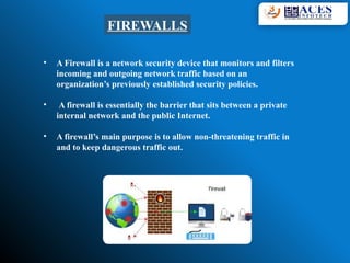 FIREWALLS
• A Firewall is a network security device that monitors and filters
incoming and outgoing network traffic based on an
organization’s previously established security policies.
• A firewall is essentially the barrier that sits between a private
internal network and the public Internet.
• A firewall’s main purpose is to allow non-threatening traffic in
and to keep dangerous traffic out.
 