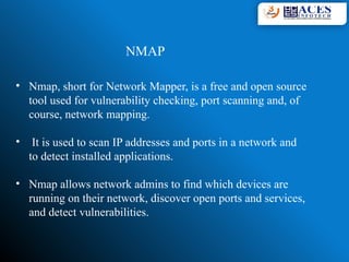 • Nmap, short for Network Mapper, is a free and open source
tool used for vulnerability checking, port scanning and, of
course, network mapping.
• It is used to scan IP addresses and ports in a network and
to detect installed applications.
• Nmap allows network admins to find which devices are
running on their network, discover open ports and services,
and detect vulnerabilities.
NMAP
 