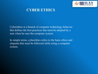 CYBER ETHICS
Cyberethics is a branch of computer technology behavior
that defines the best practices that must be adopted by a
user when he uses the computer system.
In simple terms, cyberethics refers to the basic ethics and
etiquette that must be followed while using a computer
system.
 