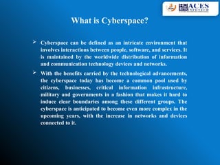  Cyberspace can be defined as an intricate environment that
involves interactions between people, software, and services. It
is maintained by the worldwide distribution of information
and communication technology devices and networks.
 With the benefits carried by the technological advancements,
the cyberspace today has become a common pool used by
citizens, businesses, critical information infrastructure,
military and governments in a fashion that makes it hard to
induce clear boundaries among these different groups. The
cyberspace is anticipated to become even more complex in the
upcoming years, with the increase in networks and devices
connected to it.
What is Cyberspace?
 