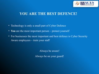 YOU ARE THE BEST DEFENCE!
• Technology is only a small part of Cyber Defence
• You are the most important person – protect yourself
• For businesses the most important and best defence is Cyber Security
Aware employees – train your staff
Always be aware!
Always be on your guard!
 