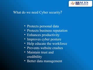 What do we need Cyber security?
• Protects personal data
• Protects business reputation
• Enhances productivity
• Improves cyber posture
• Help educate the workforce
• Prevents website crashes
• Maintain trust and
credibility
• Better data management
 