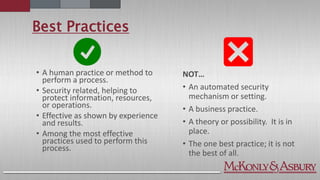Best Practices
NOT…
• An automated security
mechanism or setting.
• A business practice.
• A theory or possibility. It is in
place.
• The one best practice; it is not
the best of all.
• A human practice or method to
perform a process.
• Security related, helping to
protect information, resources,
or operations.
• Effective as shown by experience
and results.
• Among the most effective
practices used to perform this
process.
 