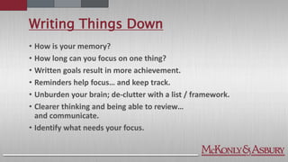 Writing Things Down
• How is your memory?
• How long can you focus on one thing?
• Written goals result in more achievement.
• Reminders help focus… and keep track.
• Unburden your brain; de-clutter with a list / framework.
• Clearer thinking and being able to review…
and communicate.
• Identify what needs your focus.
 