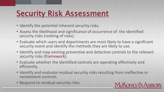 Security Risk Assessment
• Identify the potential inherent security risks.
• Assess the likelihood and significance of occurrence of the identified
security risks (ranking of risks).
• Evaluate which users and departments are most likely to have a significant
security event and identify the methods they are likely to use.
• Identify and map existing preventive and detective controls to the relevant
security risks (framework).
• Evaluate whether the identified controls are operating effectively and
efficiently.
• Identify and evaluate residual security risks resulting from ineffective or
nonexistent controls.
• Respond to residual security risks.
 