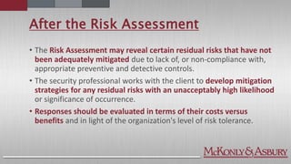 After the Risk Assessment
• The Risk Assessment may reveal certain residual risks that have not
been adequately mitigated due to lack of, or non-compliance with,
appropriate preventive and detective controls.
• The security professional works with the client to develop mitigation
strategies for any residual risks with an unacceptably high likelihood
or significance of occurrence.
• Responses should be evaluated in terms of their costs versus
benefits and in light of the organization's level of risk tolerance.
 