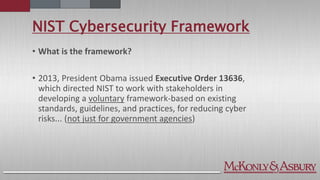 NIST Cybersecurity Framework
• What is the framework?
• 2013, President Obama issued Executive Order 13636,
which directed NIST to work with stakeholders in
developing a voluntary framework-based on existing
standards, guidelines, and practices, for reducing cyber
risks... (not just for government agencies)
 