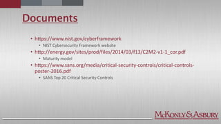 Documents
• https://www.nist.gov/cyberframework
• NIST Cybersecurity Framework website
• http://energy.gov/sites/prod/files/2014/03/f13/C2M2-v1-1_cor.pdf
• Maturity model
• https://www.sans.org/media/critical-security-controls/critical-controls-
poster-2016.pdf
• SANS Top 20 Critical Security Controls
 