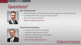 Questions?
Sam BowerCraft
• Senior Manager in Internal Audit and Management Consulting Group
• Certified Information Systems Auditor (CISA)
• M.S. Information Systems
• SBowerCraft@macpas.com
David Hammarberg
• Principal of Forensic Accounting
• Certified Fraud Examiner (CFE)
• Director of Information Technology
• CPA, MCSE, CISSP, CISA
• DHammarberg@macpas.com
 