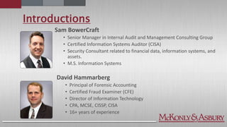 Introductions
Sam BowerCraft
• Senior Manager in Internal Audit and Management Consulting Group
• Certified Information Systems Auditor (CISA)
• Security Consultant related to financial data, information systems, and
assets.
• M.S. Information Systems
David Hammarberg
• Principal of Forensic Accounting
• Certified Fraud Examiner (CFE)
• Director of Information Technology
• CPA, MCSE, CISSP, CISA
• 16+ years of experience
 