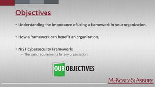 Objectives
• Understanding the importance of using a framework in your organization.
• How a framework can benefit an organization.
• NIST Cybersecurity Framework:
• The basic requirements for any organization.
 