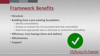 Framework Benefits
• Structure
• Building from a pre-existing foundation
• Identify vulnerabilities
• Analyze or evaluate the risk associated with that vulnerability.
• Determine appropriate ways to eliminate or control the vulnerability.
• Efficiency: Cost Savings (time and dollars)
• Effectiveness
• Support
 