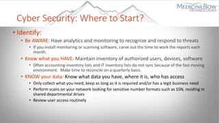 Cyber Security: Where to Start?
• Identify:
• Be AWARE: Have analytics and monitoring to recognize and respond to threats
• If you install monitoring or scanning software, carve out the time to work the reports each
month.
• Know what you HAVE: Maintain inventory of authorized users, devices, software
• Often accounting inventory lists and IT inventory lists do not sync because of the fast moving
environment. Make time to reconcile on a quarterly basis.
• KNOW your data: Know what data you have, where it is, who has access
• Only collect what you need, keep as long as it is required and/or has a legit business need
• Perform scans on your network looking for sensitive number formats such as SSN, residing in
shared departmental drives
• Review user access routinely
 