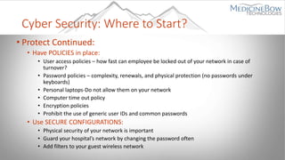 Cyber Security: Where to Start?
• Protect Continued:
• Have POLICIES in place:
• User access policies – how fast can employee be locked out of your network in case of
turnover?
• Password policies – complexity, renewals, and physical protection (no passwords under
keyboards)
• Personal laptops-Do not allow them on your network
• Computer time out policy
• Encryption policies
• Prohibit the use of generic user IDs and common passwords
• Use SECURE CONFIGURATIONS:
• Physical security of your network is important
• Guard your hospital’s network by changing the password often
• Add filters to your guest wireless network
 